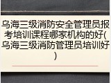 乌海三级消防安全管理员报考培训课程哪家机构的好(乌海三级消防管理员培训好)