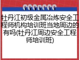 牡丹江初级金属冶炼安全工程师机构培训班当地周边的有吗(牡丹江周边安全工程师培训班)