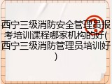 西宁三级消防安全管理员报考培训课程哪家机构的好(西宁三级消防管理员培训好)