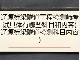 辽源桥梁隧道工程检测师考试具体有哪些科目和内容(辽源桥梁隧道检测科目内容)