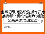 金昌初级消防设施操作员考试找哪个机构培训靠谱呢(金昌消防培训靠谱)