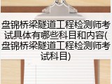 盘锦桥梁隧道工程检测师考试具体有哪些科目和内容(盘锦桥梁隧道工程检测师考试科目)