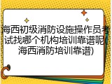 海西初级消防设施操作员考试找哪个机构培训靠谱呢(海西消防培训靠谱)