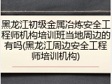 黑龙江初级金属冶炼安全工程师机构培训班当地周边的有吗(黑龙江周边安全工程师培训机构)