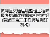 黄浦区交通运输监理工程师报考培训课程哪家机构的好(黄浦区监理工程师培训好机构)