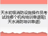 天水初级消防设施操作员考试找哪个机构培训靠谱呢(天水消防培训靠谱)