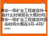 淮安一级矿业工程建造师一般什么时候报名大概时间(淮安一级矿业工程建造师报名时间大概在3月-4月)