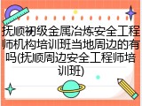 抚顺初级金属冶炼安全工程师机构培训班当地周边的有吗(抚顺周边安全工程师培训班)