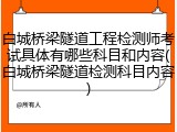白城桥梁隧道工程检测师考试具体有哪些科目和内容(白城桥梁隧道检测科目内容)
