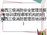 海西三级消防安全管理员报考培训课程哪家机构的好(海西三级消防管理员培训好)
