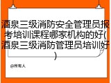 酒泉三级消防安全管理员报考培训课程哪家机构的好(酒泉三级消防管理员培训好)