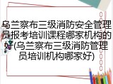 乌兰察布三级消防安全管理员报考培训课程哪家机构的好(乌兰察布三级消防管理员培训机构哪家好)