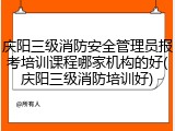 庆阳三级消防安全管理员报考培训课程哪家机构的好(庆阳三级消防培训好)