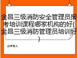 金昌三级消防安全管理员报考培训课程哪家机构的好(金昌三级消防管理员培训好)