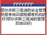 鄂尔多斯三级消防安全管理员报考培训课程哪家机构的好(鄂尔多斯三级消防管理员培训好)