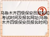 乌鲁木齐四级保安员报名和考试时间及报名网址(乌鲁木齐四级保安员报名时间)