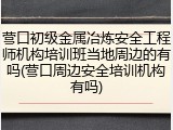 营口初级金属冶炼安全工程师机构培训班当地周边的有吗(营口周边安全培训机构有吗)