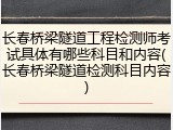 长春桥梁隧道工程检测师考试具体有哪些科目和内容(长春桥梁隧道检测科目内容)