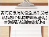 青海初级消防设施操作员考试找哪个机构培训靠谱呢(青海消防培训靠谱机构)