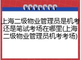 上海二级物业管理员是机考还是笔试考场在哪里(上海二级物业管理员机考考场)