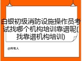 白银初级消防设施操作员考试找哪个机构培训靠谱呢(找靠谱机构培训)