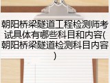 朝阳桥梁隧道工程检测师考试具体有哪些科目和内容(朝阳桥梁隧道检测科目内容)