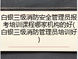 白银三级消防安全管理员报考培训课程哪家机构的好(白银三级消防管理员培训好)