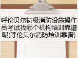 呼伦贝尔初级消防设施操作员考试找哪个机构培训靠谱呢(呼伦贝尔消防培训靠谱)