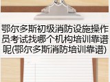 鄂尔多斯初级消防设施操作员考试找哪个机构培训靠谱呢(鄂尔多斯消防培训靠谱)