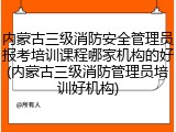 内蒙古三级消防安全管理员报考培训课程哪家机构的好(内蒙古三级消防管理员培训好机构)