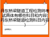 丹东桥梁隧道工程检测师考试具体有哪些科目和内容(丹东桥梁隧道检测科目内容)