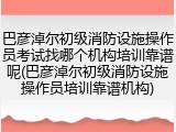 巴彦淖尔初级消防设施操作员考试找哪个机构培训靠谱呢(巴彦淖尔初级消防设施操作员培训靠谱机构)