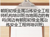 朝阳初级金属冶炼安全工程师机构培训班当地周边的有吗(周边有朝阳初级金属冶炼安全工程师培训班)