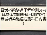 晋城桥梁隧道工程检测师考试具体有哪些科目和内容(晋城桥梁隧道检测科目内容)