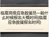 临夏高级应急救援员一般什么时候报名大概时间(临夏应急救援报名时间)