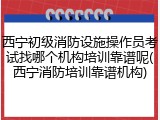西宁初级消防设施操作员考试找哪个机构培训靠谱呢(西宁消防培训靠谱机构)