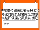 博尔塔拉四级保安员报名和考试时间及报名网址(博尔塔拉四级保安员报名时间)