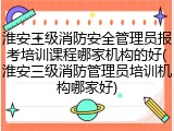 淮安三级消防安全管理员报考培训课程哪家机构的好(淮安三级消防管理员培训机构哪家好)