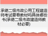 承德二级市政公用工程建造师考试要看教材吗具体哪些书(承德二级市政建造师教材必要)