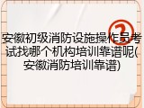 安徽初级消防设施操作员考试找哪个机构培训靠谱呢(安徽消防培训靠谱)