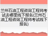兰州石油工程咨询工程师考试去哪里线下报名(兰州石油工程咨询工程师考试线下报名)