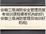 安徽三级消防安全管理员报考培训课程哪家机构的好(安徽三级消防管理员培训好机构)
