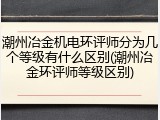 潮州冶金机电环评师分为几个等级有什么区别(潮州冶金环评师等级区别)