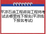 平凉石油工程咨询工程师考试去哪里线下报名(平凉线下报名考试)