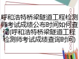 呼和浩特桥梁隧道工程检测师考试成绩公布时间如何查询(呼和浩特桥梁隧道工程检测师考试成绩查询时间)