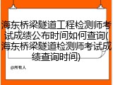 海东桥梁隧道工程检测师考试成绩公布时间如何查询(海东桥梁隧道检测师考试成绩查询时间)