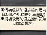 黑河初级消防设施操作员考试找哪个机构培训靠谱呢(黑河初级消防设施操作员培训靠谱机构)