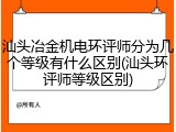 汕头冶金机电环评师分为几个等级有什么区别(汕头环评师等级区别)