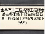 金昌石油工程咨询工程师考试去哪里线下报名(金昌石油工程咨询工程师考试线下报名)