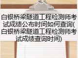 白银桥梁隧道工程检测师考试成绩公布时间如何查询(白银桥梁隧道工程检测师考试成绩查询时间)